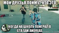 мои друзья поймут кто это когда на школу поиграл в gta:san andreas