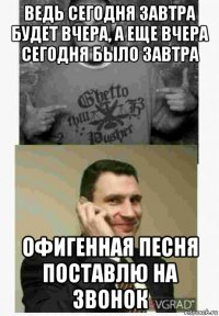 ведь сегодня завтра будет вчера, а еще вчера сегодня было завтра офигенная песня поставлю на звонок
