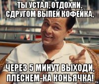 ты устал, отдохни, сдругом выпей кофейка, через 5 минут выходи, плеснем-ка коньячка!