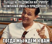 ты ещё не подписан на группу" компания умных придурков"? тогда мы идём к вам