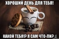 хороший день для тебя! какой тебя!? я сам что-ли? :|