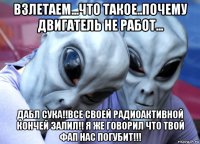 взлетаем...что такое..почему двигатель не работ... дабл сука!!все своей радиоактивной кончей залил!! я же говорил что твой фап нас погубит!!!