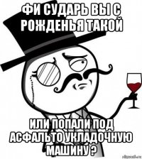 фи сударь вы с рожденья такой или попали под асфальто укладочную машину ?