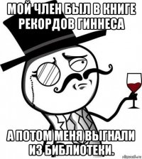 мой член был в книге рекордов гиннеса а потом меня выгнали из библиотеки.