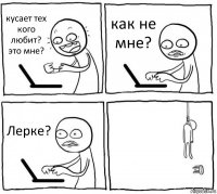 кусает тех кого любит?
это мне? как не мне? Лерке? 