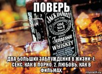 поверь два больших заблуждения в жизни: 1. секс, как в порно. 2. любовь, как в фильмах.