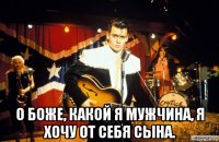  о боже, какой я мужчина, я хочу от себя сына.