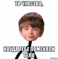 то чувство, когда тебе поменяли тело