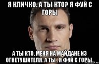 я кличко. а ты кто? я фуй с горы а ты кто. меня на майдане из огнетушителя. а ты . я фуй с горы.