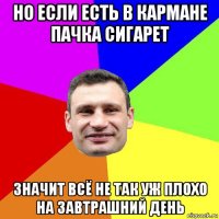 но если есть в кармане пачка сигарет значит всё не так уж плохо на завтрашний день