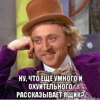  ну, что ещё умного и охуительного рассказывает ящик?