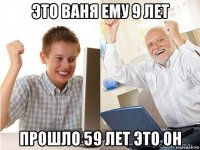 это ваня ему 9 лет прошло 59 лет это он