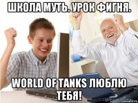 школа муть. урок фигня. world of tanks люблю тебя!