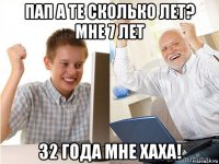 пап а те сколько лет? мне 7 лет 32 года мне хаха!