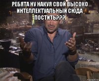 ребята ну накуя свой высоко интеллектуальный сюда постить??? 