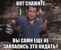 вот скажите вы сами еще не заипались это кидать?