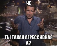 че ты такая агрессивная а?