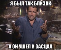 я был так близок а он ушел и засцал