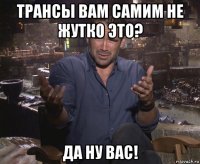 трансы вам самим не жутко это? да ну вас!