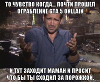 то чувство когда... почти прошел ограбление gta 5 onllain и тут заходит маман и просит что бы ты сходил за порожкой.