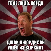 твоё лицо, когда джои джордисон ушёл из slipknot