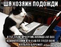шя хозяин подожди я тут таую праграму напишу на все однокласнии кто сушал тагда всю калбасу барсика