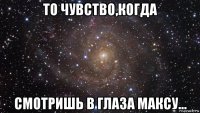 то чувство,когда смотришь в глаза максу...