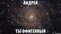 андрей ты офигенный