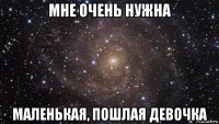 мне очень нужна маленькая, пошлая девочка