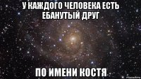 у каждого человека есть ебанутый друг по имени костя