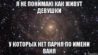 я не понимаю как живут девушки у которых нет парня по имени ваня