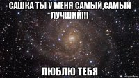 сашка ты у меня самый,самый лучший!!! люблю тебя