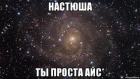 настюша ты проста айс*