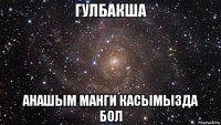 гулбакша анашым манги касымызда бол