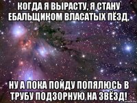 когда я вырасту, я стану ебальщиком власатых пёзд, ну а пока пойду попялюсь в трубу подзорную на звёзд!