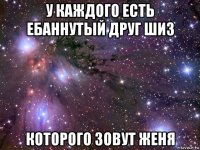 у каждого есть ебаннутый друг шиз которого зовут женя