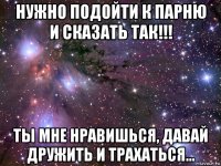 нужно подойти к парню и сказать так!!! ты мне нравишься, давай дружить и трахаться...