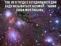 тов, ну я тогда с сегодняшнего дня буду называться хазумол - "ханин зуаби моя любовь". 