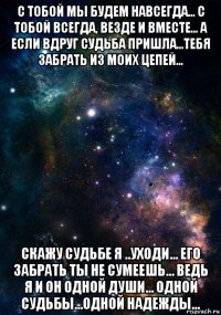 с тобой мы будем навсегда... с тобой всегда, везде и вместе... а если вдруг судьба пришла...тебя забрать из моих цепей... скажу судьбе я ..уходи... его забрать ты не сумеешь... ведь я и он одной души... одной судьбы...одной надежды...