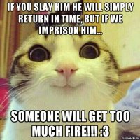 if you slay him he will simply return in time, but if we imprison him... someone will get too much fire!!! :3