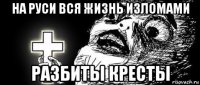 на руси вся жизнь изломами разбиты кресты