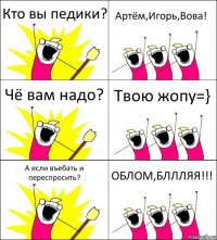 Кто вы педики? Артём,Игорь,Вова! Чё вам надо? Твою жопу=} А если въебать и переспросить? ОБЛОМ,БЛЛЛЯЯ!!!