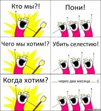 Кто мы?! Пони! Чего мы хотим!? Убить селестию! Когда хотим? ......через два месяца..... :(