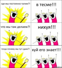 где мы постоянно тупим?! в тесме!!! что мы там делаем?! нихуя!!! тогда почему мы тут сдим?! хуй его знает!!!