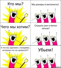 Кто мы? Мы рокеры и металисты! Чего мы хотим? Слушать рок и метал ночью! А что мы зделаем с соседями, которым это не нравится?! Убьем!