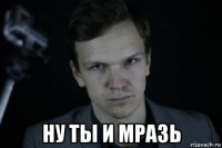  ну ты и мразь
