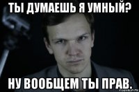ты думаешь я умный? ну вообщем ты прав.