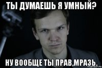 ты думаешь я умный? ну вообще ты прав,мразь.