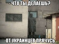 - что ты делаешь? -от украинцев прячусь