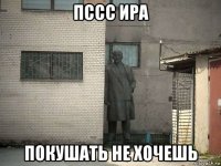 пссс ира покушать не хочешь